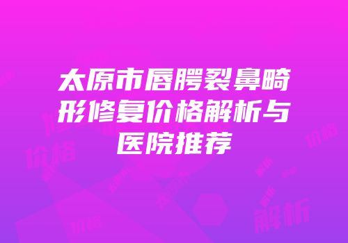 太原市唇腭裂鼻畸形修复价格解析与医院推荐