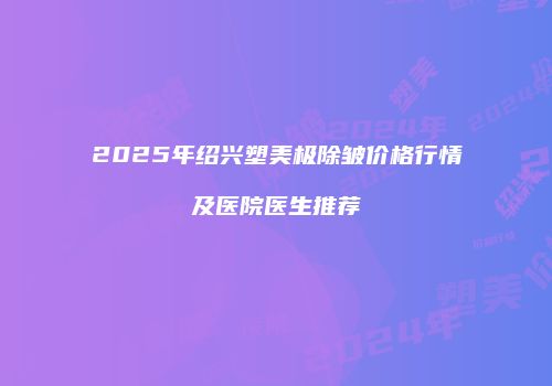 2025年绍兴塑美极除皱价格行情及医院医生推荐