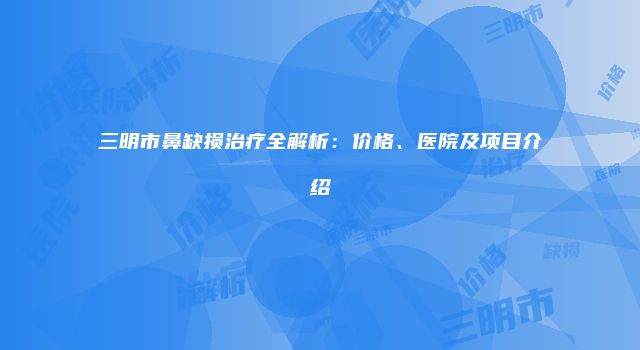 三明市鼻缺损治疗全解析：价格、医院及项目介绍