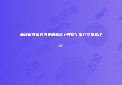 曲靖市五位知名正畸垫高上牙医生简介及患者评价