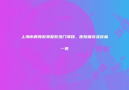 上海市唇腭裂鼻整形热门项目、医院推荐及价格一览