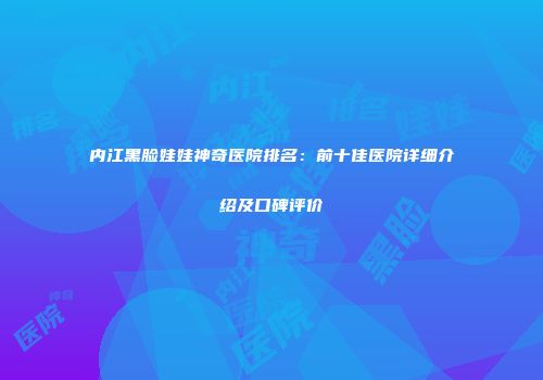 内江黑脸娃娃神奇医院排名：前十佳医院详细介绍及口碑评价