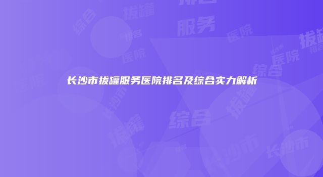 长沙市拔罐服务医院排名及综合实力解析
