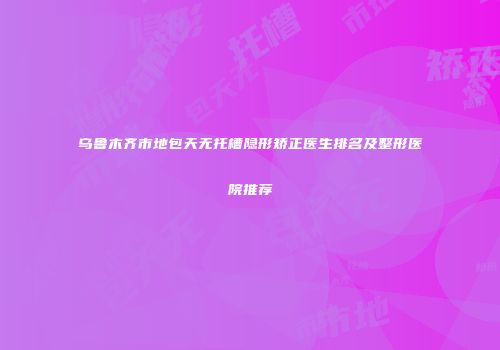 乌鲁木齐市地包天无托槽隐形矫正医生排名及整形医院推荐