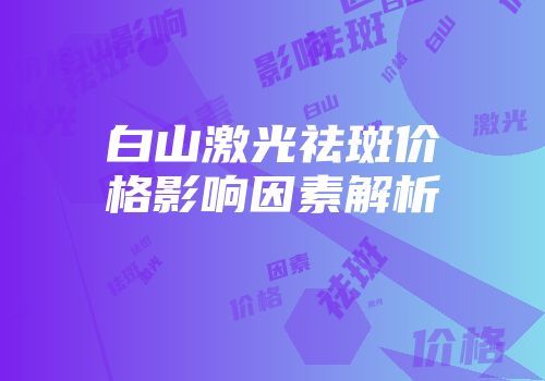 白山激光祛斑价格影响因素解析