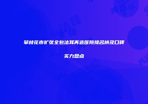 攀枝花市扩张全包法耳再造医院排名榜及口碑实力盘点