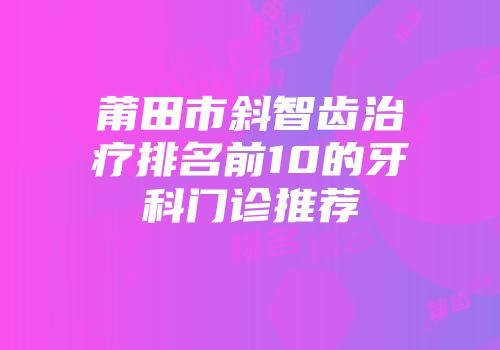 莆田市斜智齿治疗排名前10的牙科门诊推荐