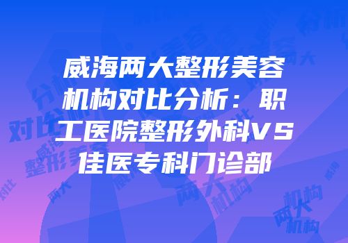威海两大整形美容机构对比分析：职工医院整形外科VS佳医专科门诊部