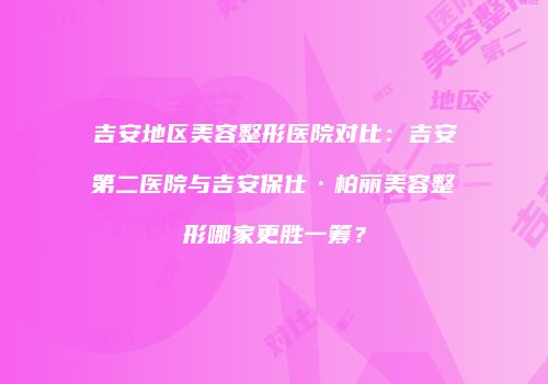 吉安地区美容整形医院对比：吉安第二医院与吉安保仕·柏丽美容整形哪家更胜一筹？