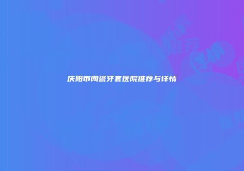 庆阳市陶瓷牙套医院推荐与详情