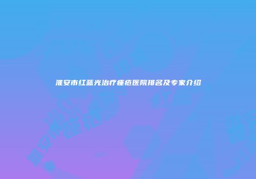 淮安市红蓝光治疗痤疮医院排名及专家介绍