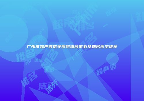 广州市超声波洁牙医院排名前五及知名医生推荐