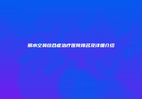 丽水空鼻综合症治疗医院排名及详细介绍