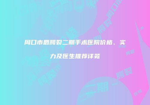周口市唇腭裂二期手术医院价格、实力及医生推荐详览