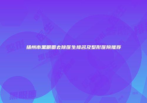 扬州市黑眼圈去除医生排名及整形医院推荐