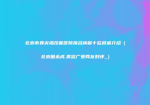北京市鼻尖塌改善医院排名榜前十位权威介绍（北京田永成.美容广受网友好评_）