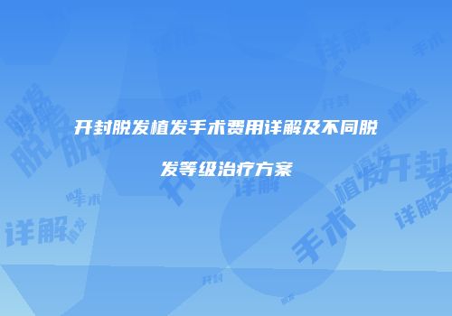 开封脱发植发手术费用详解及不同脱发等级治疗方案
