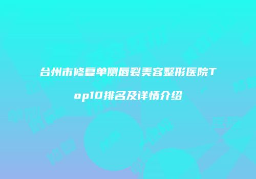 台州市修复单侧唇裂美容整形医院Top10排名及详情介绍