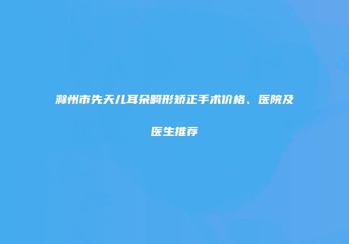 滁州市先天儿耳朵畸形矫正手术价格、医院及医生推荐