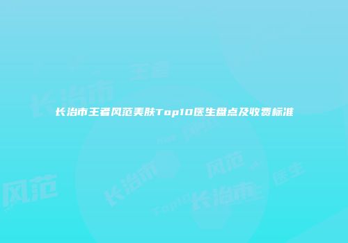 长治市王者风范美肤Top10医生盘点及收费标准