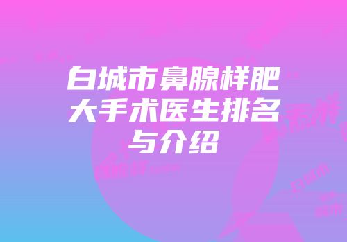 白城市鼻腺样肥大手术医生排名与介绍