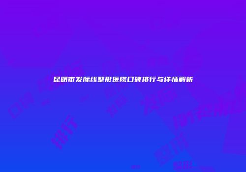 昆明市发际线整形医院口碑排行与详情解析