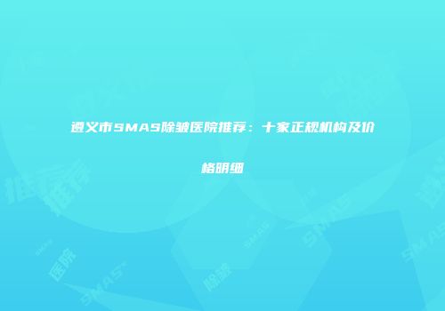 遵义市SMAS除皱医院推荐：十家正规机构及价格明细