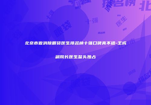 北京市做消除眼袋医生排名榜十强口碑真不错-王成玙副院长医生鳌头独占