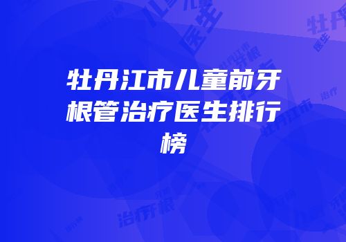 牡丹江市儿童前牙根管治疗医生排行榜