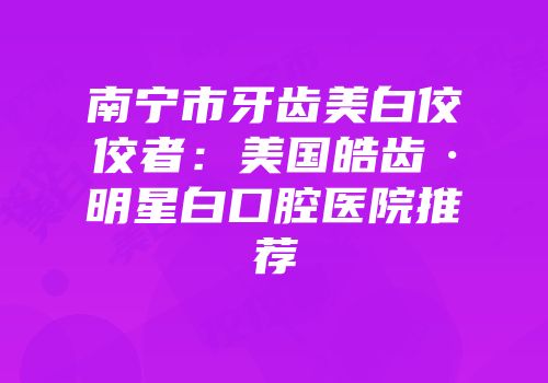 南宁市牙齿美白佼佼者：美国皓齿·明星白口腔医院推荐