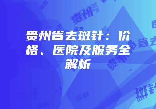 贵州省去斑针：价格、医院及服务全解析