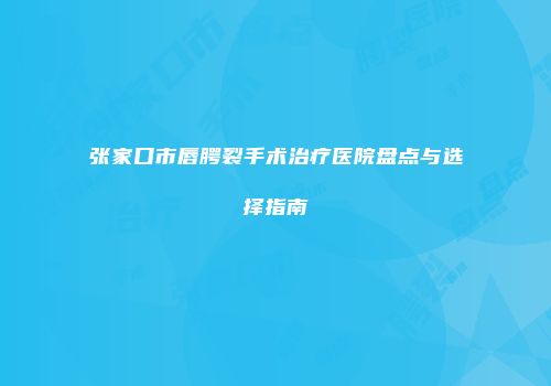 张家口市唇腭裂手术治疗医院盘点与选择指南
