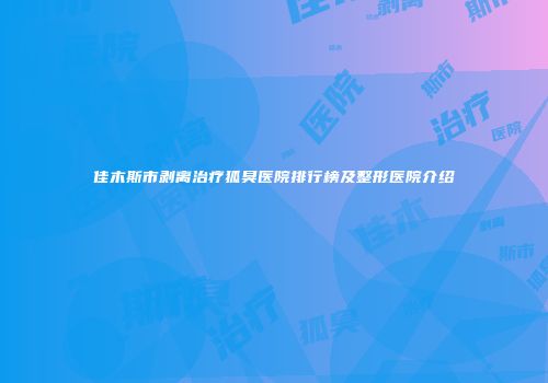 佳木斯市剥离治疗狐臭医院排行榜及整形医院介绍