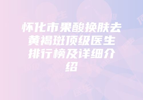 怀化市果酸换肤去黄褐斑顶级医生排行榜及详细介绍