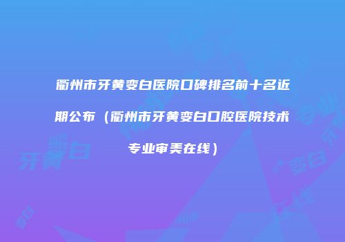 衢州市牙黄变白医院口碑排名前十名近期公布（衢州市牙黄变白口腔医院技术专业审美在线）