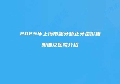 2025年上海市龅牙矫正牙齿价格明细及医院介绍