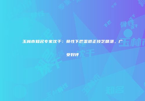 玉林市知名专家沈干：骨性下巴歪矫正技艺精湛，广受好评