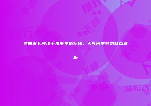益阳市下颌线手术医生排行榜：人气医生技术特点解析