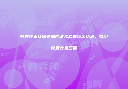 韩秀萍主任医师点阵激光去豆技艺精湛，痘印修复效果显著