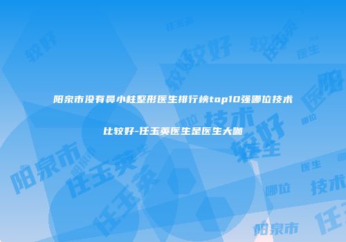 阳泉市没有鼻小柱整形医生排行榜top10强哪位技术比较好-任玉英医生是医生大咖