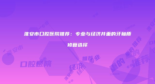 淮安市口腔医院推荐：专业与经济并重的牙釉质修复选择