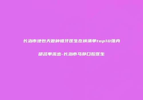 长治市地包天做种植牙医生在榜清单top10强内部名单流出-长治市马静口腔医生