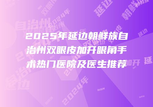 2025年延边朝鲜族自治州双眼皮加开眼角手术热门医院及医生推荐
