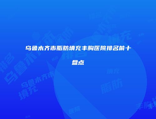 乌鲁木齐市脂肪填充丰胸医院排名前十盘点