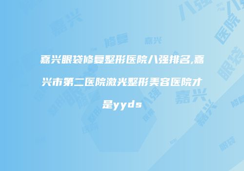 嘉兴眼袋修复整形医院八强排名,嘉兴市第二医院激光整形美容医院才是yyds