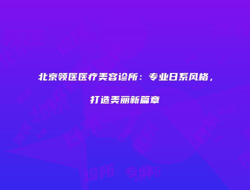 北京领医医疗美容诊所：专业日系风格，打造美丽新篇章