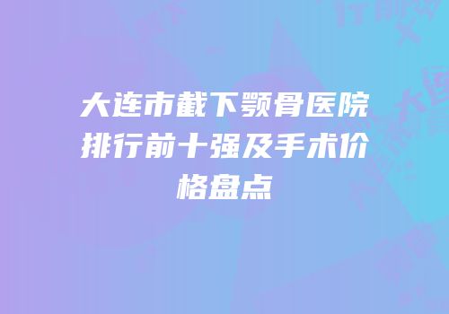 大连市截下颚骨医院排行前十强及手术价格盘点