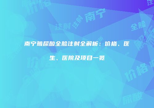 南宁玻尿酸全脸注射全解析：价格、医生、医院及项目一览