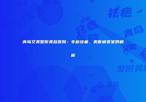 青岛艾美整形美容医院：专业祛疤，美丽蜕变案例解析