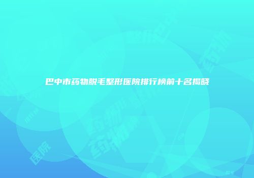 巴中市药物脱毛整形医院排行榜前十名揭晓